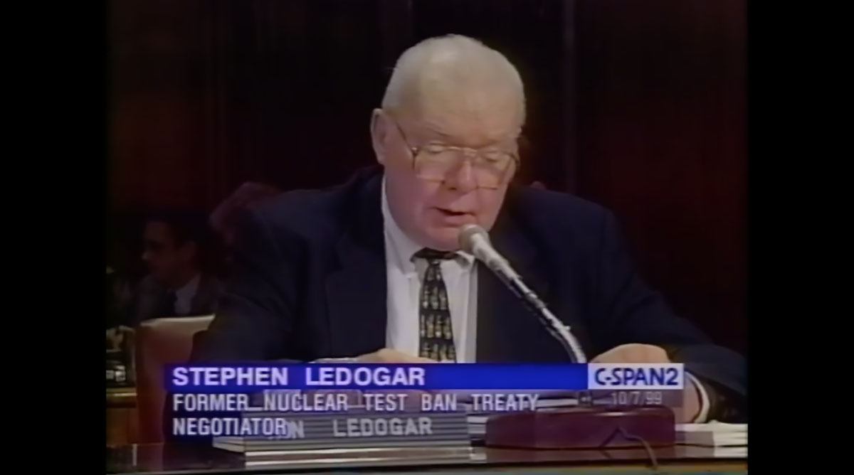 Chief U.S. negotiator for the Comprehensive Nuclear Test Ban Treaty, Amb. Stephen Ledogar, testifies before the Senate Foreign Relations Committee on Oct. 7, 1999. He stated under oath that: “I have heard some critics of the Treaty seek to cast doubt on whether Russia …committed itself … to a truly comprehensive prohibition of any nuclear explosion, including an explosion…of even the slightest nuclear yield. In other words, did Russia agree that hydronuclear experiments, which do produce a nuclear yield, although usually very, very slight, would be banned and that hydrodynamic explosions, which have no yield because they do not reach criticality, would not be banned? The answer is a categorical ‘yes.’ The Russians as well as the rest of the P-5 did commit themselves.” (Image: C-SPAN)